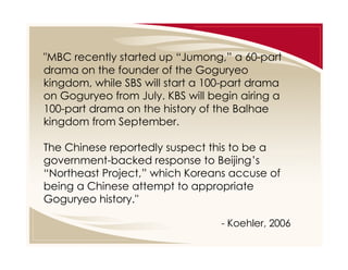 "MBC recently started up “Jumong,” a 60-part
drama on the founder of the Goguryeo
kingdom, while SBS will start a 100-part drama
on Goguryeo from July. KBS will begin airing a
100-part drama on the history of the Balhae
kingdom from September.
The Chinese reportedly suspect this to be a
government-backed response to Beijing’s
“Northeast Project,” which Koreans accuse of
being a Chinese attempt to appropriate
Goguryeo history."
- Koehler, 2006

 