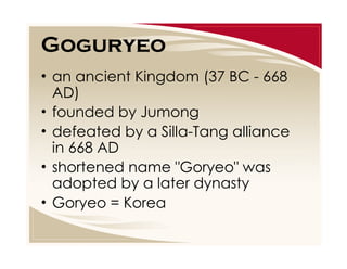 Goguryeo
• an ancient Kingdom (37 BC - 668
AD)
• founded by Jumong
• defeated by a Silla-Tang alliance
in 668 AD
• shortened name "Goryeo" was
adopted by a later dynasty
• Goryeo = Korea

 
