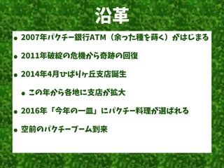 沿革
• 2007年パクチー銀行ATM（余った種を蒔く）がはじまる
• 2011年破綻の危機から奇跡の回復
• 2014年4月ひばりヶ丘支店誕生
• この年から各地に支店が拡大
• 2016年「今年の一皿」にパクチー料理が選ばれる
• 空前のパクチーブーム到来
 