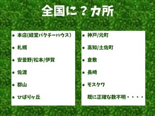 全国に？カ所
• 本店(経堂パクチーハウス）
• 札幌
• 安曇野/松本/伊賀
• 佐渡
• 郡山
• ひばりヶ丘
• 神戸/元町
• 高知/土佐町
• 倉敷
• 長崎
• モスクワ
既に正確な数不明・・・・
 
