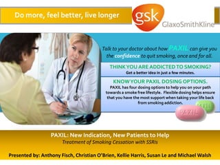 Do more, feel better, live longer



                                         Talk to your doctor about how PAXIL can give you
                                           the confidence to quit smoking, once and for all.
                                            THINK YOU ARE ADDICTED TO SMOKING?
                                                     Get a better idea in just a few minutes.

                                              KNOW YOUR PAXIL DOSING OPTIONS.
                                             PAXIL has four dosing options to help you on your path
                                          towards a smoke free lifestyle. Flexible dosing helps ensure
                                           that you have the most support when taking your life back
                                                            from smoking addiction.




                  PAXIL: New Indication, New Patients to Help
                       Treatment of Smoking Cessation with SSRIs

Presented by: Anthony Fisch, Christian O’Brien, Kellie Harris, Susan Le and Michael Walsh
 