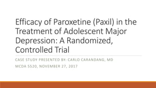 Efficacy of Paroxetine (Paxil) in the
Treatment of Adolescent Major
Depression: A Randomized,
Controlled Trial
CASE STUDY PRESENTED BY: CARLO CARANDANG, MD
MCDA 5520, NOVEMBER 27, 2017
 
