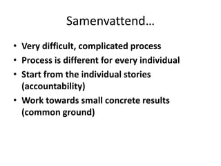 Samenvattend…Very difficult, complicated processProcess is different for every individualStart from the individual stories (accountability)Work towards small concrete results (common ground)