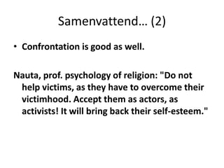 Samenvattend… (2)Confrontation is good as well. Nauta, prof. psychology of religion: "Do not help victims, as they have to overcome their victimhood. Accept them as actors, as activists! It will bring back their self-esteem."