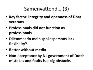 Samenvattend… (3)Key factor: integrity and openness of Dbat veteransProfessionals did not function as professionalsDilemma: do main spokespersons lack flexibility?Better without mediaNon-acceptance by NL government of Dutch mistakes and faults is a big obstacle.  