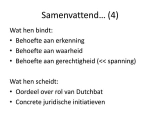 Samenvattend… (4)Wat hen bindt:Behoefte aan erkenningBehoefte aan waarheid Behoefte aan gerechtigheid (<< spanning)Wat hen scheidt:Oordeel over rol van DutchbatConcrete juridische initiatieven