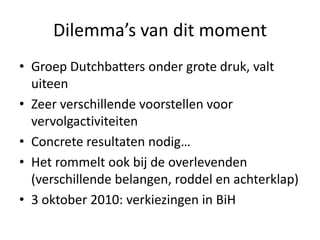 Dilemma’s van dit momentGroep Dutchbatters onder grote druk, valt uiteenZeer verschillende voorstellen voor vervolgactiviteitenConcrete resultaten nodig…Het rommelt ook bij de overlevenden (verschillende belangen, roddel en achterklap)3 oktober 2010: verkiezingen in BiH