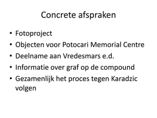 Concrete afsprakenFotoprojectObjecten voor Potocari Memorial CentreDeelname aan Vredesmars e.d. Informatie over graf op de compoundGezamenlijk het proces tegen Karadzic volgen