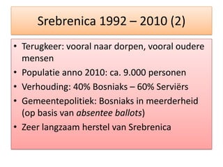 Srebrenica 1992 – 2010 (2)Terugkeer: vooralnaardorpen, vooralouderemensenPopulatie anno 2010: ca. 9.000 personenVerhouding: 40% Bosniaks – 60% ServiërsGemeentepolitiek: Bosniaks in meerderheid (op basis van absentee ballots)Zeerlangzaamherstel van Srebrenica