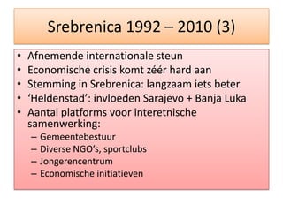 Srebrenica 1992 – 2010 (3)AfnemendeinternationalesteunEconomische crisis komtzéér hard aanStemming in Srebrenica: langzaamietsbeter‘Heldenstad’: invloeden Sarajevo + Banja LukaAantal platforms voorinteretnischesamenwerking:GemeentebestuurDiverse NGO’s, sportclubsJongerencentrumEconomischeinitiatieven