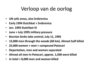 Verloop van de oorlogUN safe areas, also SrebrenicaEarly 1994 Dutchbat > SrebrenicaJan. 1995 Dutchbat IIIJune + July 1995 military pressureBosnian Serbs take control, July 11, 199515,000 men through the woods (60 km). Almost half killed25,000 women + men > compound PotocariDeportation, men and women separatedAlmost all men in Potocari, approx. 1,500 were killedIn total > 8,000 men and women killed