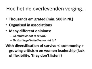 Hoe het de overlevenden verging…Thousands emigrated (min. 500 in NL)Organised in associationsMany different opinions:To return or not to return?To start legal initiatives or not to?With diversification of survivors' community > growing criticism on women leadership (lack of flexibility, ‘they don't listen’)