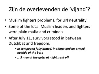Zijn de overlevenden de ‘vijand’?Muslim fighters problems, for UN neutralitySome of the local Muslim leaders and fighters were plain mafia and criminals After July 11, survivors stood in between Dutchbat and freedom.In compound fully armed, in shorts and un-armed outside of the base… 3 men at the gate, at night, sent off