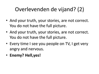 Overlevenden de vijand? (2)And your truth, your stories, are not correct. You do not have the full picture. And your truth, your stories, are not correct. You do not have the full picture. Every time I see you people on TV, I get very angry and nervous.Enemy? Hell,yes!