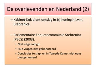 De overlevenden en Nederland (2)Kabinet-Kokdientontslag in bijKoningini.v.m. SrebrenicaParlementaireEnquetecommissie Srebrenica (PECS) (2003):NietuitgenodigdHun vragennietgehonoreerdConclusies te slap, en in TweedeKamernieteensovergenomen!