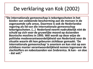 De verklaring van Kok (2002)“De internationale gemeenschap is tekortgeschoten in het bieden van voldoende bescherming aan de mensen in de zogenaamde safe areas. Daarmee is ook de Nederlandse regering als lid van die internationale gemeenschap tekortgeschoten. (…)  Nederland neemt nadrukkelijk níet de schuld op zich voor de gruwelijke moord op duizenden Bosnische moslims in 1995. Wél wordt op deze wijze de politieke medeverantwoordelijkheid van Nederland voor de situatie waarin dit kon gebeuren zichtbaar gemaakt. 'De internationale gemeenschap' is anoniem en kan niet op een zichtbare manier verantwoordelijkheid nemen tegenover de slachtoffers en nabestaanden van Srebrenica. Ik kan - en doe - dat wél.”