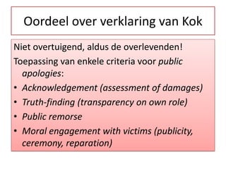 Oordeel over verklaring van KokNietovertuigend, aldus de overlevenden!Toepassing van enkele criteria voor public apologies:Acknowledgement (assessment of damages)Truth-finding (transparency on own role)PublicremorseMoral engagementwithvictims (publicity, ceremony, reparation)  