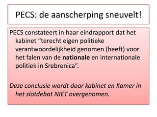 PECS: de aanscherpingsneuvelt!PECS constateert in haar eindrapport dat het kabinet “terecht eigen politieke verantwoordelijkheid genomen (heeft) voor het falen van de nationale en internationale politiek in Srebrenica”.Dezeconclusiewordtdoorkabinet en Kamer in hetslotdebat NIET overgenomen. 