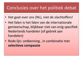Conclusies over hetpolitiekdebatHetgaat over ons (NL), niet de slachtoffers!Het falen is het falen van de internationale gemeenschap, blijkbaar niet van enig specifiek Nederlands handelen (of gebrek aan handelen)Rode lijn: ontkenning , in combinatiemetselectievecompassie