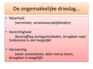 De ongemakkelijkedrieslag…Waarheid(vermisten, verantwoordelijkheden)Gerechtigheid(bestraffingoorlogsmisdaden, terugkeernaar Srebrenica is nietmogelijk)Verzoening	(weersamenleven, dóór met je leven, terugkeer is mogelijk)