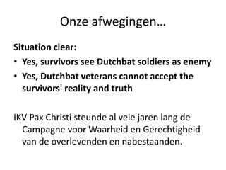 Onze afwegingen…Situation clear:Yes, survivors see Dutchbat soldiers as enemyYes, Dutchbat veterans cannot accept the survivors' reality and truthIKV Pax Christi steunde al vele jaren lang de Campagne voor Waarheid en Gerechtigheid van de overlevenden en nabestaanden.