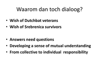 Waarom dan toch dialoog?Wish of Dutchbat veterans Wish of Srebrenica survivorsAnswers need questionsDeveloping a sense of mutual understanding From collective to individual  responsibility