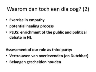 Waarom dan toch een dialoog? (2)Exercise in empathypotential healing processPLUS: enrichment of the public and political debate in NLAssessment of our role as third party:Vertrouwen van overlevenden (en Dutchbat)Belangen gescheiden houden
