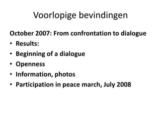 Voorlopige bevindingenOctober 2007: From confrontation to dialogueResults:Beginning of a dialogue OpennessInformation, photosParticipation in peace march, July 2008