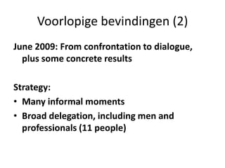 Voorlopige bevindingen (2)June 2009: From confrontation to dialogue, plus some concrete results Strategy:Many informal momentsBroad delegation, including men and professionals (11 people)