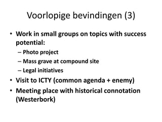 Voorlopige bevindingen (3)Work in small groups on topics with success potential:Photo projectMass grave at compound siteLegal initiatives Visit to ICTY (common agenda + enemy)Meeting place with historical connotation (Westerbork)