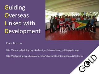 Guiding
Overseas
Linked with
Development
Clare Bristow

http://www.girlguiding.org.uk/about_us/international_guiding/gold.aspx

http://girlguiding.org.uk/seniorsection/whatcanido/international/GOLD.html
 