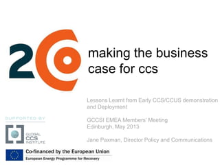 making the business
case for ccs
Lessons Learnt from Early CCS/CCUS demonstration
and Deployment
GCCSI EMEA Members’ Meeting
Edinburgh, May 2013
Jane Paxman, Director Policy and Communications
 