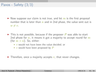 Paxos - Safety (3/3)
Now suppose our claim is not true, and let m is the ﬁrst proposal
number that is later than n and in 2nd phase, the value sent out is
w = v.
This is not possible, because if the proposer P was able to start
2nd phase for w, it means it got a majority to accept round for m
(for m > n). So, either:
• v would not have been the value decided, or
• v would have been proposed by P
Therefore, once a majority accepts v, that never changes.
Amir H. Payberah (Tehran Polytechnic) Consensus 1393/6/31 50 / 56
 
