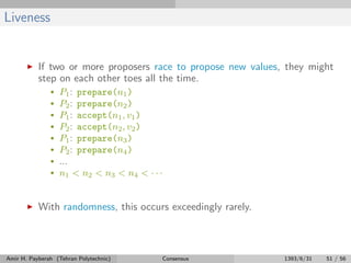 Liveness
If two or more proposers race to propose new values, they might
step on each other toes all the time.
• P1: prepare(n1)
• P2: prepare(n2)
• P1: accept(n1, v1)
• P2: accept(n2, v2)
• P1: prepare(n3)
• P2: prepare(n4)
• ...
• n1 < n2 < n3 < n4 < · · ·
With randomness, this occurs exceedingly rarely.
Amir H. Payberah (Tehran Polytechnic) Consensus 1393/6/31 51 / 56
 