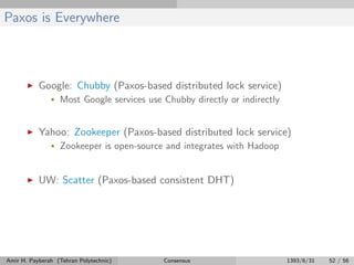 Paxos is Everywhere
Google: Chubby (Paxos-based distributed lock service)
• Most Google services use Chubby directly or indirectly
Yahoo: Zookeeper (Paxos-based distributed lock service)
• Zookeeper is open-source and integrates with Hadoop
UW: Scatter (Paxos-based consistent DHT)
Amir H. Payberah (Tehran Polytechnic) Consensus 1393/6/31 52 / 56
 