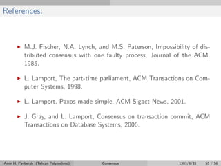References:
M.J. Fischer, N.A. Lynch, and M.S. Paterson, Impossibility of dis-
tributed consensus with one faulty process, Journal of the ACM,
1985.
L. Lamport, The part-time parliament, ACM Transactions on Com-
puter Systems, 1998.
L. Lamport, Paxos made simple, ACM Sigact News, 2001.
J. Gray, and L. Lamport, Consensus on transaction commit, ACM
Transactions on Database Systems, 2006.
Amir H. Payberah (Tehran Polytechnic) Consensus 1393/6/31 55 / 56
 