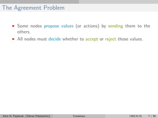 The Agreement Problem
Some nodes propose values (or actions) by sending them to the
others.
All nodes must decide whether to accept or reject those values.
Amir H. Payberah (Tehran Polytechnic) Consensus 1393/6/31 7 / 56
 
