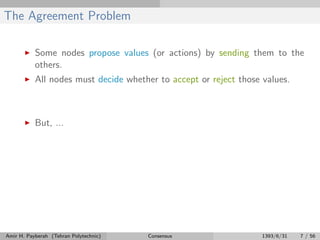 The Agreement Problem
Some nodes propose values (or actions) by sending them to the
others.
All nodes must decide whether to accept or reject those values.
But, ...
Amir H. Payberah (Tehran Polytechnic) Consensus 1393/6/31 7 / 56
 