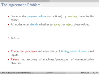 The Agreement Problem
Some nodes propose values (or actions) by sending them to the
others.
All nodes must decide whether to accept or reject those values.
But, ...
Concurrent processes and uncertainty of timing, order of events and
inputs.
Failure and recovery of machines/processors, of communication
channels.
Amir H. Payberah (Tehran Polytechnic) Consensus 1393/6/31 7 / 56
 