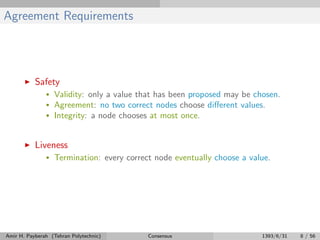 Agreement Requirements
Safety
• Validity: only a value that has been proposed may be chosen.
• Agreement: no two correct nodes choose diﬀerent values.
• Integrity: a node chooses at most once.
Liveness
• Termination: every correct node eventually choose a value.
Amir H. Payberah (Tehran Polytechnic) Consensus 1393/6/31 8 / 56
 