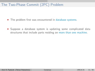 The Two-Phase Commit (2PC) Problem
The problem ﬁrst was encountered in database systems.
Suppose a database system is updating some complicated data
structures that include parts residing on more than one machine.
Amir H. Payberah (Tehran Polytechnic) Consensus 1393/6/31 11 / 56
 