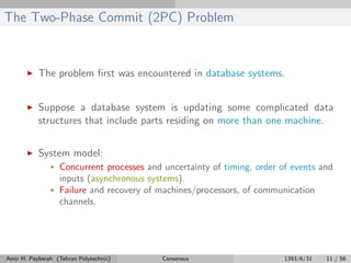 The Two-Phase Commit (2PC) Problem
The problem ﬁrst was encountered in database systems.
Suppose a database system is updating some complicated data
structures that include parts residing on more than one machine.
System model:
• Concurrent processes and uncertainty of timing, order of events and
inputs (asynchronous systems).
• Failure and recovery of machines/processors, of communication
channels.
Amir H. Payberah (Tehran Polytechnic) Consensus 1393/6/31 11 / 56
 