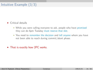 Intuitive Example (3/3)
Critical details
• While you were calling everyone to ask, people who have promised
they can do 6pm Tuesday must reserve that slot.
• You need to remember the decision and tell anyone whom you have
not been able to reach during commit/abort phase.
That is exactly how 2PC works.
Amir H. Payberah (Tehran Polytechnic) Consensus 1393/6/31 14 / 56
 