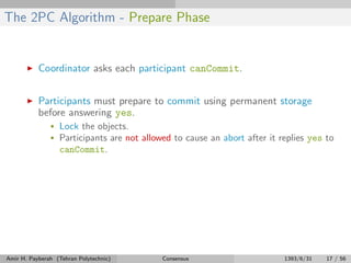 The 2PC Algorithm - Prepare Phase
Coordinator asks each participant canCommit.
Participants must prepare to commit using permanent storage
before answering yes.
• Lock the objects.
• Participants are not allowed to cause an abort after it replies yes to
canCommit.
Amir H. Payberah (Tehran Polytechnic) Consensus 1393/6/31 17 / 56
 