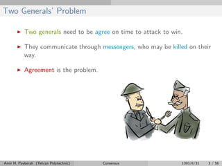 Two Generals’ Problem
Two generals need to be agree on time to attack to win.
They communicate through messengers, who may be killed on their
way.
Agreement is the problem.
Amir H. Payberah (Tehran Polytechnic) Consensus 1393/6/31 3 / 56
 