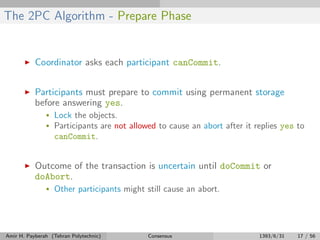 The 2PC Algorithm - Prepare Phase
Coordinator asks each participant canCommit.
Participants must prepare to commit using permanent storage
before answering yes.
• Lock the objects.
• Participants are not allowed to cause an abort after it replies yes to
canCommit.
Outcome of the transaction is uncertain until doCommit or
doAbort.
• Other participants might still cause an abort.
Amir H. Payberah (Tehran Polytechnic) Consensus 1393/6/31 17 / 56
 