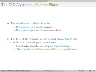 The 2PC Algorithm - Commit Phase
The coordinator collects all votes.
• If unanimous yes, causes commit.
• If any participant voted no, causes abort.
The fate of the transaction is decided atomically at the
coordinator, once all participants vote.
• Coordinator records fate using permanent storage.
• Then broadcasts doCommit or doAbort to participants.
Amir H. Payberah (Tehran Polytechnic) Consensus 1393/6/31 18 / 56
 