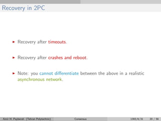 Recovery in 2PC
Recovery after timeouts.
Recovery after crashes and reboot.
Note: you cannot diﬀerentiate between the above in a realistic
asynchronous network.
Amir H. Payberah (Tehran Polytechnic) Consensus 1393/6/31 20 / 56
 