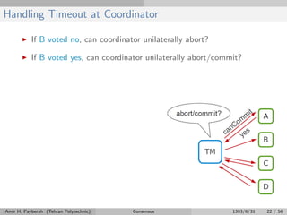 Handling Timeout at Coordinator
If B voted no, can coordinator unilaterally abort?
If B voted yes, can coordinator unilaterally abort/commit?
Amir H. Payberah (Tehran Polytechnic) Consensus 1393/6/31 22 / 56
 