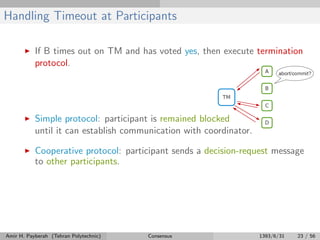 Handling Timeout at Participants
If B times out on TM and has voted yes, then execute termination
protocol.
Simple protocol: participant is remained blocked
until it can establish communication with coordinator.
Cooperative protocol: participant sends a decision-request message
to other participants.
Amir H. Payberah (Tehran Polytechnic) Consensus 1393/6/31 23 / 56
 